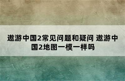 遨游中国2常见问题和疑问 遨游中国2地图一模一样吗